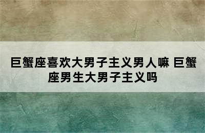 巨蟹座喜欢大男子主义男人嘛 巨蟹座男生大男子主义吗